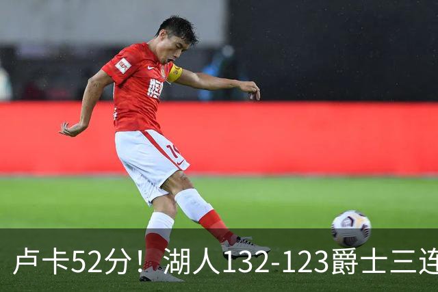 卢卡52分！湖人132-123爵士三连胜，明星效应引导18分大逆转