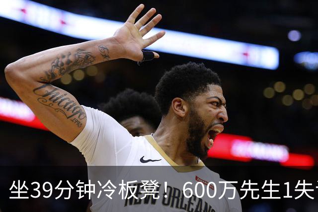 坐39分钟冷板凳！600万先生1失误1被盖1犯规，1分钟填满负面数据栏