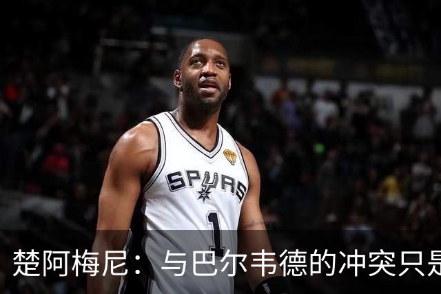 楚阿梅尼：与巴尔韦德的冲突只是小事，上了球场一切照旧