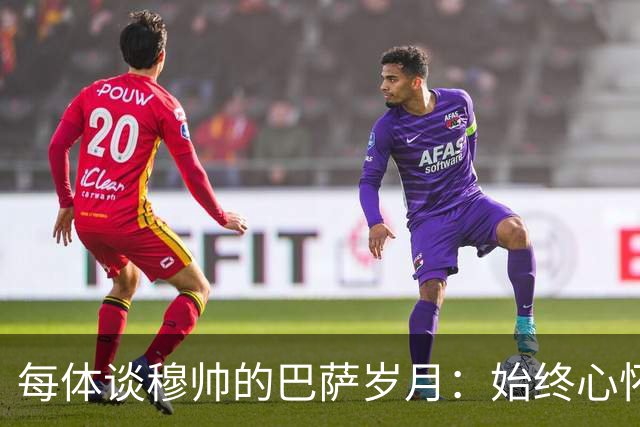 每体谈穆帅的巴萨岁月：始终心怀善意，激烈对决没抹去美好过往