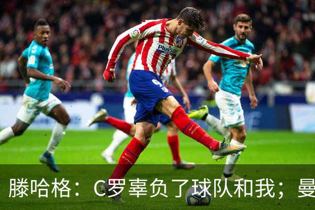 滕哈格：C罗辜负了球队和我；曼联高层纵容有毒的更衣室文化