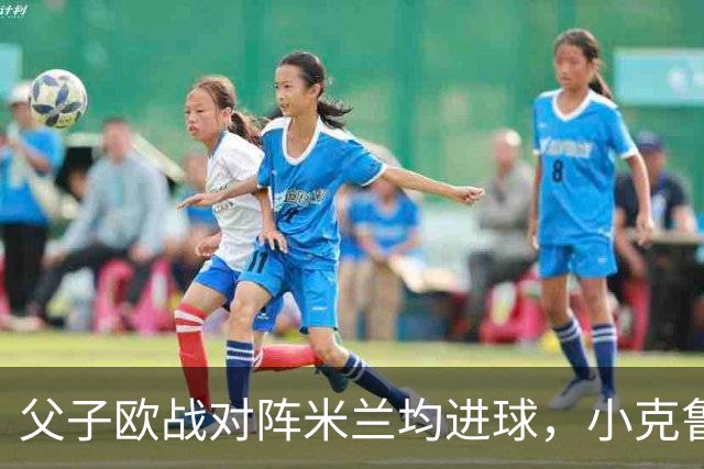 父子欧战对阵米兰均进球，小克鲁伊维特：父亲进球含金量可能更高