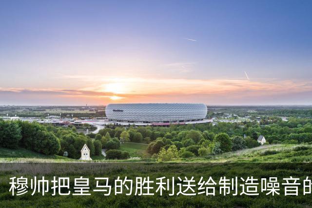 穆帅把皇马的胜利送给制造噪音的巴萨球迷，穆帅调侃：给他们一个大大的拥抱