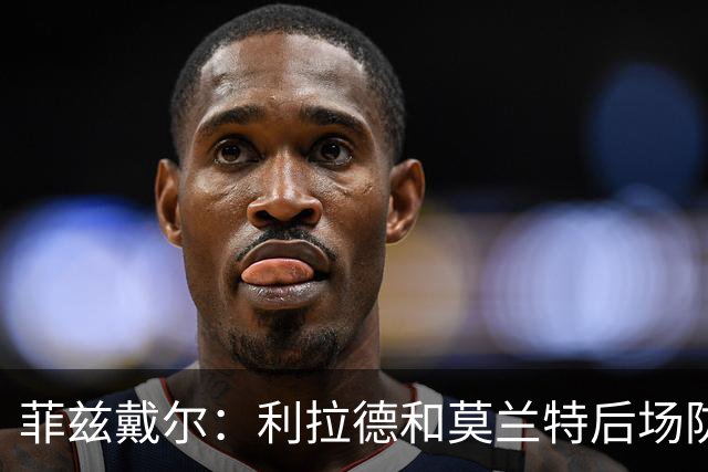 菲兹戴尔：利拉德和莫兰特后场防守不行 不确定两人能搭档多久