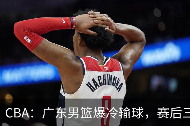 CBA：广东男篮爆冷输球，赛后三人被炮轰，顶薪国手让人失望