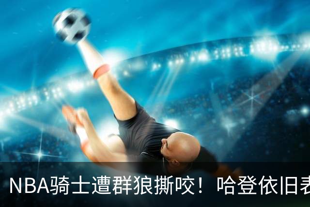 NBA骑士遭群狼撕咬！哈登依旧表现不佳，幸好签了三年大合同